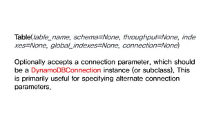 Table(table_name, schema=None, throughput=None, inde
xes=None, global_indexes=None, connection=None)
Optionally accepts a connection parameter, which should
be a DynamoDBConnection instance (or subclass). This
is primarily useful for specifying alternate connection
parameters.
 