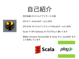 自己紹介
• 荒井祐輔 (モバイルアプリサービス部)
• 2014.11 AndroidチームにJOIN
• 2015.04 モバイルバックエンドのScalaチームにJOIN
• Scala や API Gateway のブログをよく書いてます
• 普段は Amazon DynamoDB を Scala から JavaSDK を介
して使用しています
 