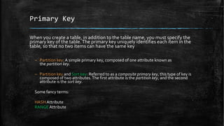 Primary Key
When you create a table, in addition to the table name, you must specify the
primary key of the table.The primary key uniquely identifies each item in the
table, so that no two items can have the same key
– Partition key: A simple primary key, composed of one attribute known as
the partition key.
– Partition key and Sort key: Referred to as a composite primary key, this type of key is
composed of two attributes.The first attribute is the partition key, and the second
attribute is the sort key.
Some fancy terms:
HASH Attribute
RANGE Attribute
 