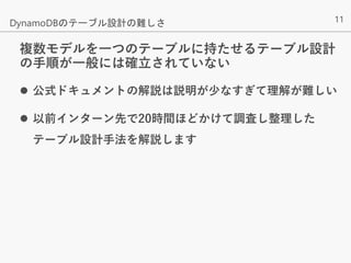11
複数モデルを一つのテーブルに持たせるテーブル設計
の手順が一般には確立されていない
 公式ドキュメントの解説は説明が少なすぎて理解が難しい
 以前インターン先で20時間ほどかけて調査し整理した
テーブル設計手法を解説します
DynamoDBのテーブル設計の難しさ
 