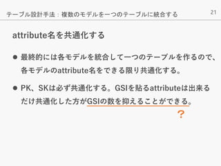 21
attribute名を共通化する
 最終的には各モデルを統合して一つのテーブルを作るので、
各モデルのattribute名をできる限り共通化する。
 PK、SKは必ず共通化する。GSIを貼るattributeは出来る
だけ共通化した方がGSIの数を抑えることができる。
テーブル設計手法：複数のモデルを一つのテーブルに統合する
？
 