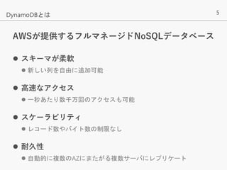 5
AWSが提供するフルマネージドNoSQLデータベース
 スキーマが柔軟
 新しい列を自由に追加可能
 高速なアクセス
 一秒あたり数千万回のアクセスも可能
 スケーラビリティ
 レコード数やバイト数の制限なし
 耐久性
 自動的に複数のAZにまたがる複数サーバにレプリケート
DynamoDBとは
 