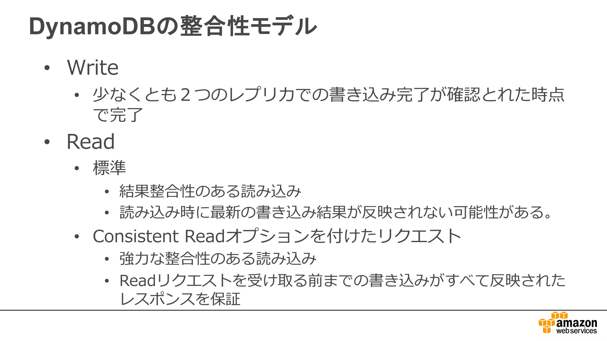 DynamoDBの整合性モデル
• Write
• 少なくとも２つのレプリカでの書き込み完了が確認とれた時点
で完了
• Read
• 標準
• 結果整合性のある読み込み
• 読み込み時に最新の書き込み結果が反映されない可能性がある。
• Consistent Readオプションを付けたリクエスト
• 強⼒な整合性のある読み込み
• Readリクエストを受け取る前までの書き込みがすべて反映された
レスポンスを保証
 