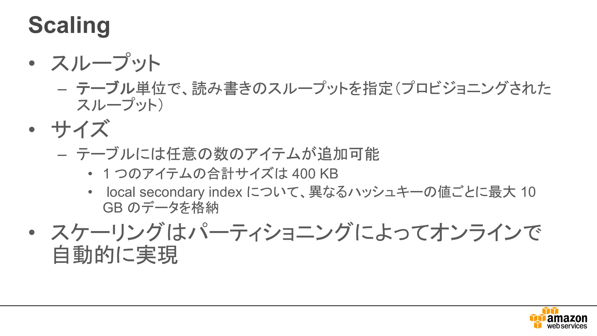 Scaling
• スループット
– テーブル単位で、読み書きのスループットを指定（プロビジョニングされた
スループット）
• サイズ
– テーブルには任意の数のアイテムが追加可能
• 1 つのアイテムの合計サイズは 400 KB
• local secondary index について、異なるハッシュキーの値ごとに最大 10
GB のデータを格納
• スケーリングはパーティショニングによってオンラインで
自動的に実現
 