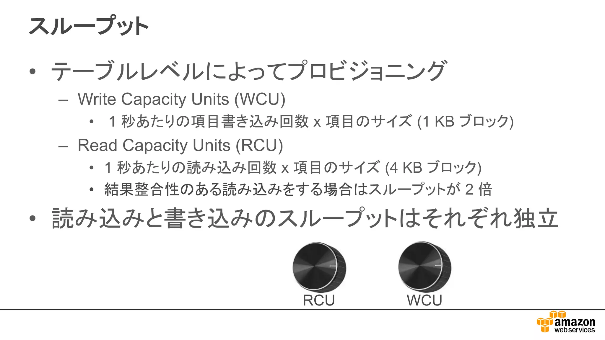 スループット
• テーブルレベルによってプロビジョニング
– Write Capacity Units (WCU)
• 1 秒あたりの項目書き込み回数 x 項目のサイズ (1 KB ブロック)
– Read Capacity Units (RCU)
• 1 秒あたりの読み込み回数 x 項目のサイズ (4 KB ブロック)
• 結果整合性のある読み込みをする場合はスループットが 2 倍
• 読み込みと書き込みのスループットはそれぞれ独立
WCURCU
 