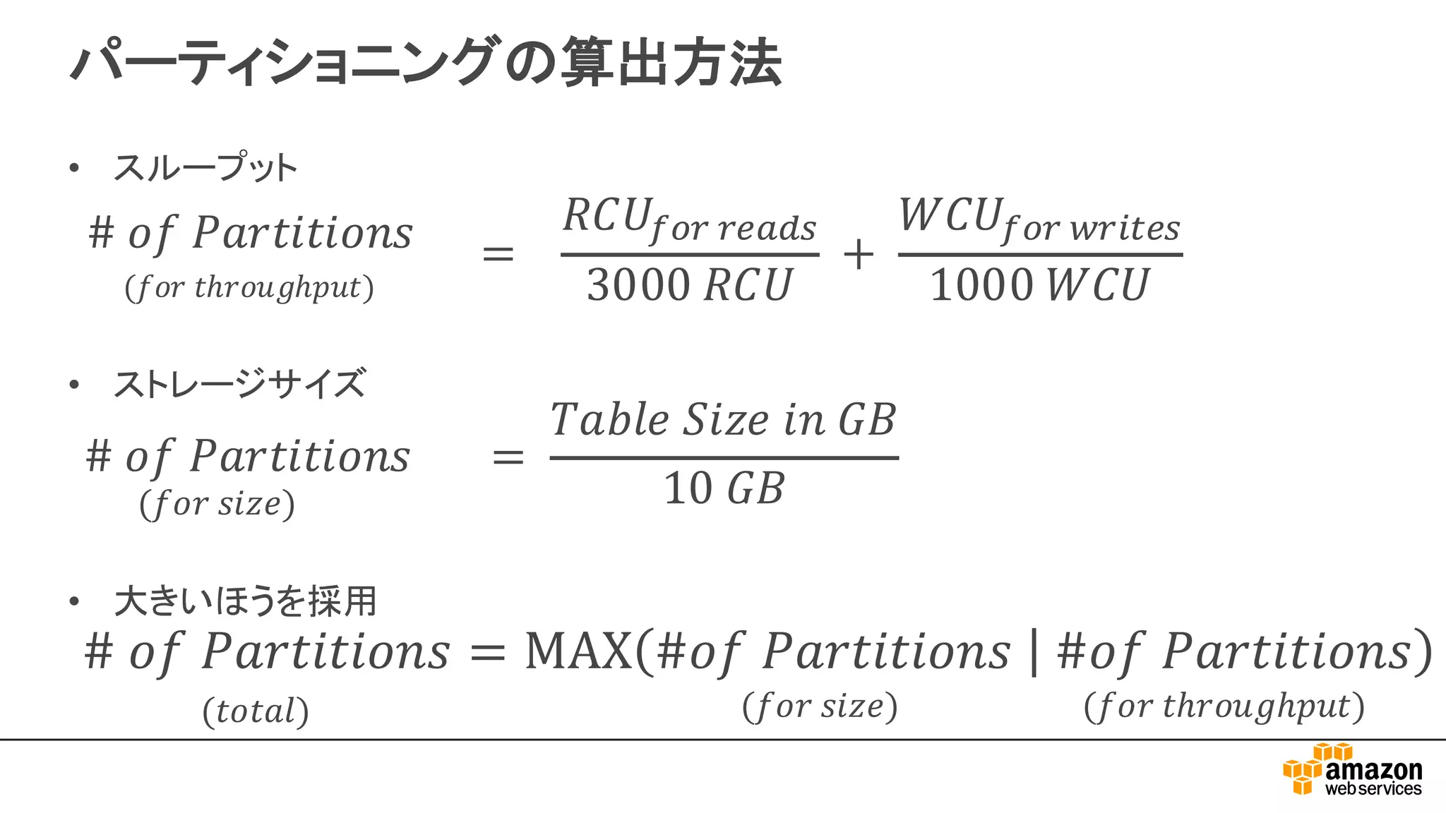パーティショニングの算出方法
#	𝑜𝑓	𝑃𝑎𝑟𝑡𝑖𝑡𝑖𝑜𝑛𝑠	 		 =	
𝑇𝑎𝑏𝑙𝑒	𝑆𝑖𝑧𝑒	𝑖𝑛	𝐺𝐵
10	𝐺𝐵(𝑓𝑜𝑟	𝑠𝑖𝑧𝑒)
#	𝑜𝑓	𝑃𝑎𝑟𝑡𝑖𝑡𝑖𝑜𝑛𝑠
(𝑓𝑜𝑟	𝑡ℎ𝑟𝑜𝑢𝑔ℎ𝑝𝑢𝑡)
=			
𝑅𝐶𝑈@AB	BCDEF
3000	𝑅𝐶𝑈
	+	
𝑊𝐶𝑈@AB	JBKLCF
1000	𝑊𝐶𝑈
(𝑓𝑜𝑟	𝑡ℎ𝑟𝑜𝑢𝑔ℎ𝑝𝑢𝑡)(𝑓𝑜𝑟	𝑠𝑖𝑧𝑒)(𝑡𝑜𝑡𝑎𝑙)
• スループット
• ストレージサイズ
• 大きいほうを採用
 