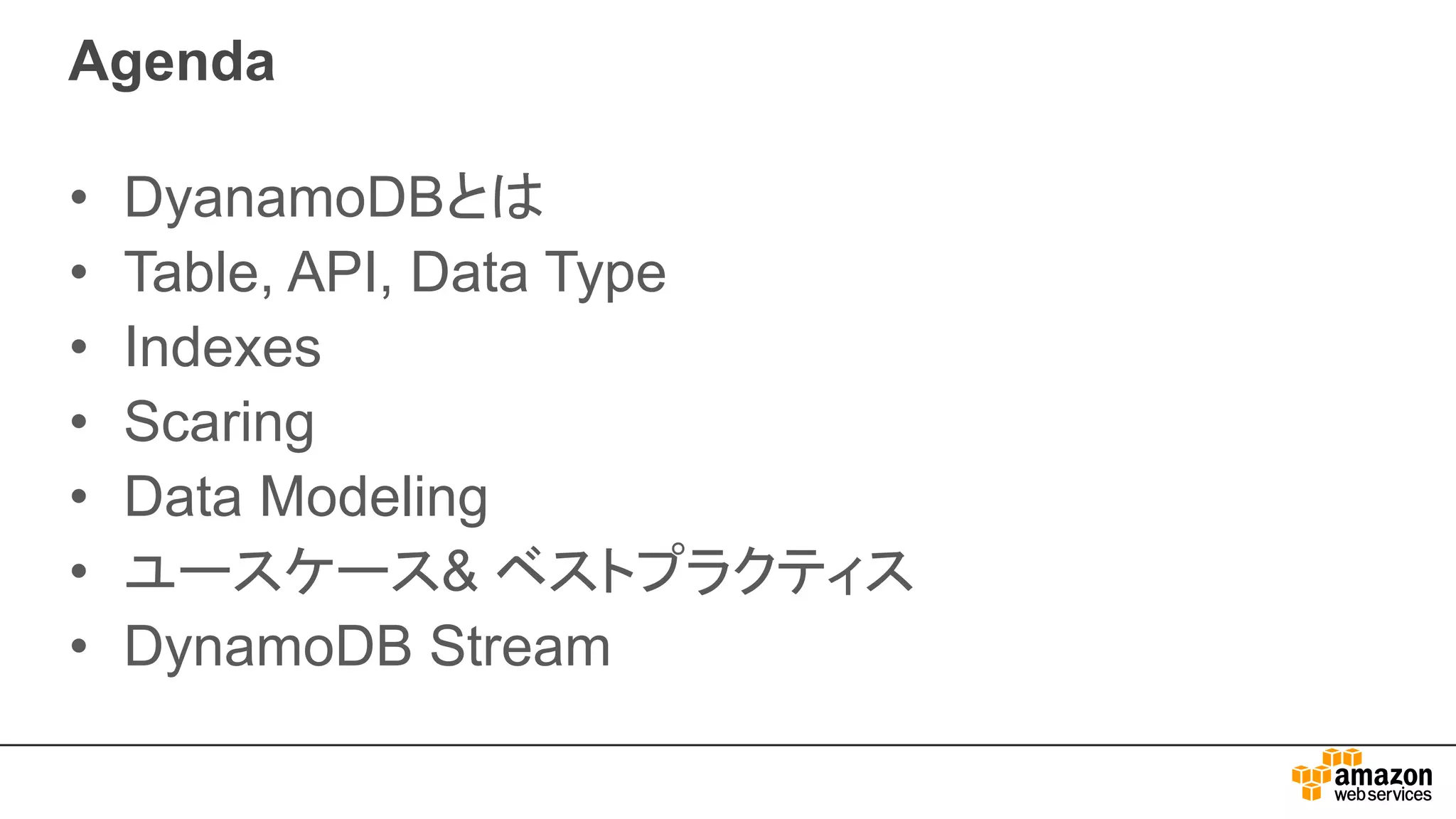 Agenda
• DyanamoDBとは
• Table, API, Data Type
• Indexes
• Scaring
• Data Modeling
• ユースケース& ベストプラクティス
• DynamoDB Stream
 