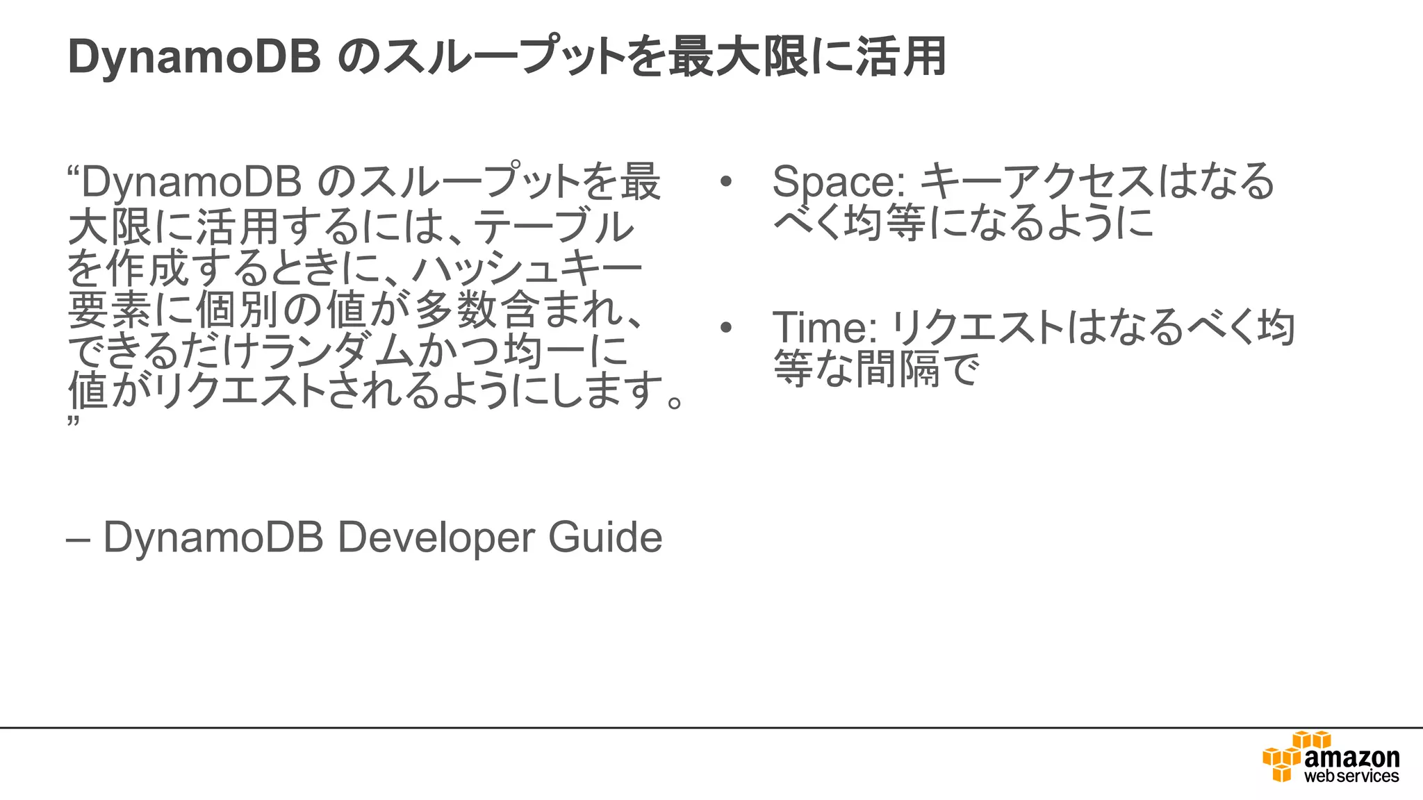 DynamoDB のスループットを最大限に活用
“DynamoDB のスループットを最
大限に活用するには、テーブル
を作成するときに、ハッシュキー
要素に個別の値が多数含まれ、
できるだけランダムかつ均一に
値がリクエストされるようにします。
”
– DynamoDB Developer Guide
• Space: キーアクセスはなる
べく均等になるように
• Time: リクエストはなるべく均
等な間隔で
 