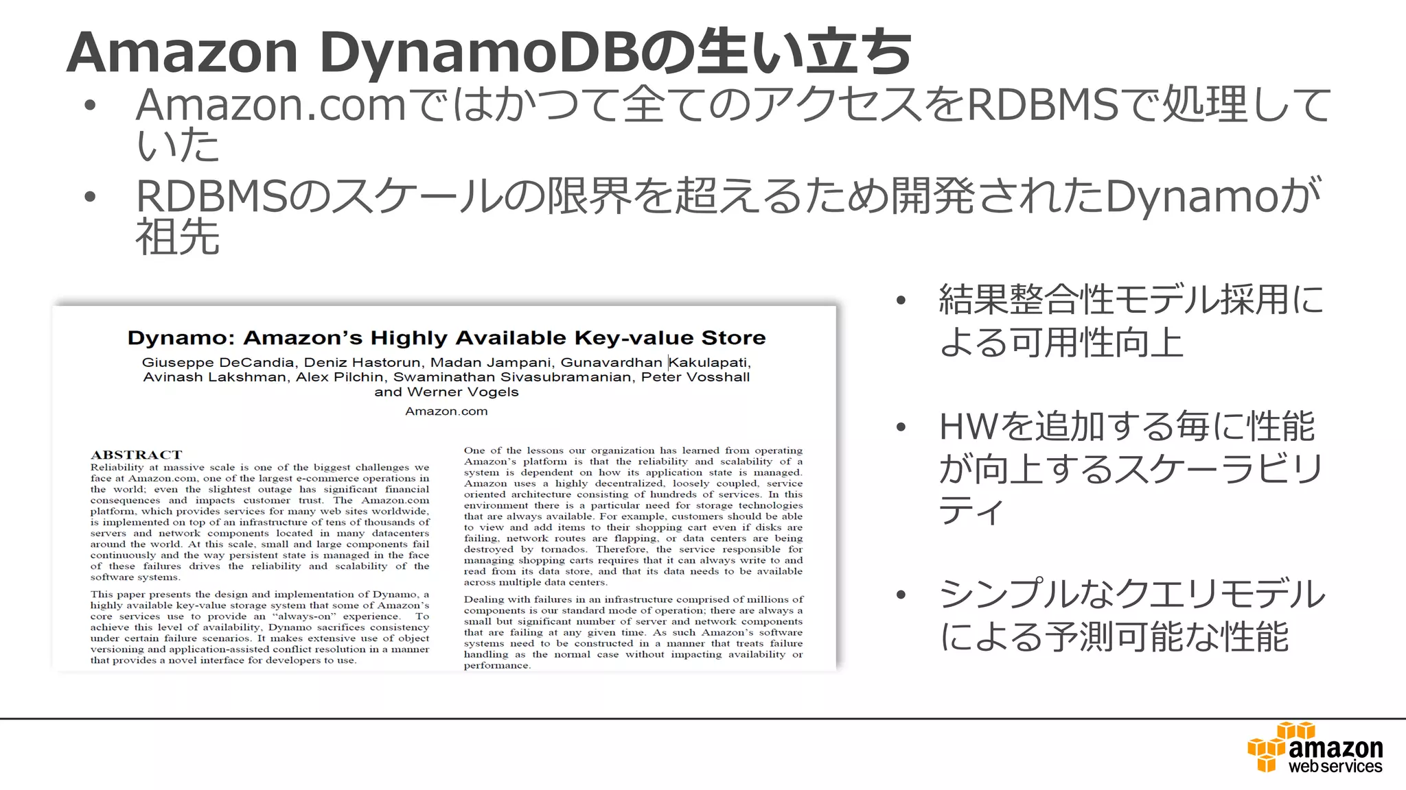 Amazon DynamoDBの⽣い⽴ち
• Amazon.comではかつて全てのアクセスをRDBMSで処理して
いた
• RDBMSのスケールの限界を超えるため開発されたDynamoが
祖先
• 結果整合性モデル採⽤に
よる可⽤性向上
• HWを追加する毎に性能
が向上するスケーラビリ
ティ
• シンプルなクエリモデル
による予測可能な性能
 