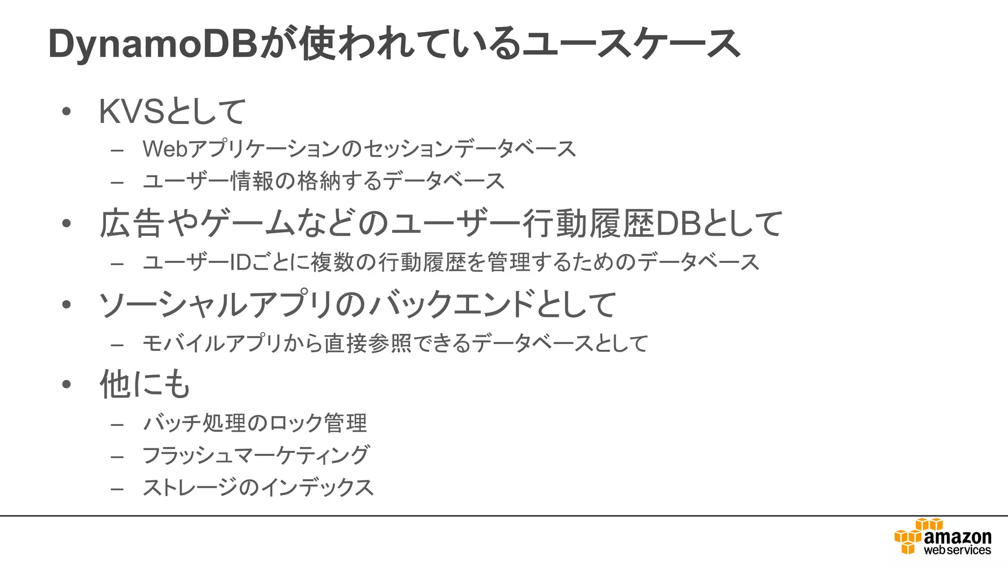 DynamoDBが使われているユースケース
• KVSとして
– Webアプリケーションのセッションデータベース
– ユーザー情報の格納するデータベース
• 広告やゲームなどのユーザー行動履歴DBとして
– ユーザーIDごとに複数の行動履歴を管理するためのデータベース
• ソーシャルアプリのバックエンドとして
– モバイルアプリから直接参照できるデータベースとして
• 他にも
– バッチ処理のロック管理
– フラッシュマーケティング
– ストレージのインデックス
 