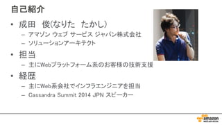 自己紹介
• 成田 俊(なりた たかし)
– アマゾン ウェブ サービス ジャパン株式会社
– ソリューションアーキテクト
• 担当
– 主にWebプラットフォーム系のお客様の技術支援
• 経歴
– 主にWeb系会社でインフラエンジニアを担当
– Cassandra Summit 2014 JPN スピーカー
 