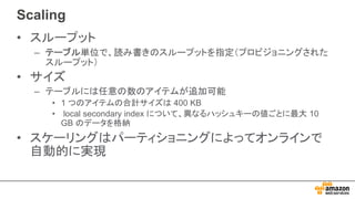 Scaling
• スループット
– テーブル単位で、読み書きのスループットを指定（プロビジョニングされた
スループット）
• サイズ
– テーブルには任意の数のアイテムが追加可能
• 1 つのアイテムの合計サイズは 400 KB
• local secondary index について、異なるハッシュキーの値ごとに最大 10
GB のデータを格納
• スケーリングはパーティショニングによってオンラインで
自動的に実現
 