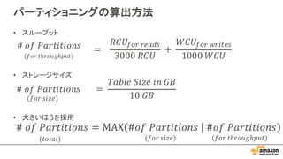 パーティショニングの算出方法
#	𝑜𝑓	𝑃𝑎𝑟𝑡𝑖𝑡𝑖𝑜𝑛𝑠	 		 =	
𝑇𝑎𝑏𝑙𝑒	𝑆𝑖𝑧𝑒	𝑖𝑛	𝐺𝐵
10	𝐺𝐵(𝑓𝑜𝑟	𝑠𝑖𝑧𝑒)
#	𝑜𝑓	𝑃𝑎𝑟𝑡𝑖𝑡𝑖𝑜𝑛𝑠
(𝑓𝑜𝑟	𝑡ℎ𝑟𝑜𝑢𝑔ℎ𝑝𝑢𝑡)
=			
𝑅𝐶𝑈@AB	BCDEF
3000	𝑅𝐶𝑈
	+	
𝑊𝐶𝑈@AB	JBKLCF
1000	𝑊𝐶𝑈
(𝑓𝑜𝑟	𝑡ℎ𝑟𝑜𝑢𝑔ℎ𝑝𝑢𝑡)(𝑓𝑜𝑟	𝑠𝑖𝑧𝑒)(𝑡𝑜𝑡𝑎𝑙)
• スループット
• ストレージサイズ
• 大きいほうを採用
 