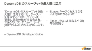 DynamoDB のスループットを最大限に活用
“DynamoDB のスループットを最
大限に活用するには、テーブル
を作成するときに、ハッシュキー
要素に個別の値が多数含まれ、
できるだけランダムかつ均一に
値がリクエストされるようにします。
”
– DynamoDB Developer Guide
• Space: キーアクセスはなる
べく均等になるように
• Time: リクエストはなるべく均
等な間隔で
 