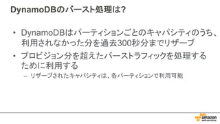 DynamoDBのバースト処理は?
• DynamoDBはパーティションごとのキャパシティのうち、
利用されなかった分を過去300秒分までリザーブ
• プロビジョン分を超えたバーストラフィックを処理する
ために利用する
– リザーブされたキャパシティは、各パーティションで利用可能
 