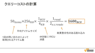 クエリーコストの計算
1回の問い合わせによって
取得されるアイテム数
平均アイテムサイズ
4KB毎に1RCU
消費
結果整合性のある読み込み
 