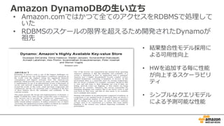 Amazon DynamoDBの⽣い⽴ち
• Amazon.comではかつて全てのアクセスをRDBMSで処理して
いた
• RDBMSのスケールの限界を超えるため開発されたDynamoが
祖先
• 結果整合性モデル採⽤に
よる可⽤性向上
• HWを追加する毎に性能
が向上するスケーラビリ
ティ
• シンプルなクエリモデル
による予測可能な性能
 