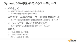 DynamoDBが使われているユースケース
• KVSとして
– Webアプリケーションのセッションデータベース
– ユーザー情報の格納するデータベース
• 広告やゲームなどのユーザー行動履歴DBとして
– ユーザーIDごとに複数の行動履歴を管理するためのデータベース
• ソーシャルアプリのバックエンドとして
– モバイルアプリから直接参照できるデータベースとして
• 他にも
– バッチ処理のロック管理
– フラッシュマーケティング
– ストレージのインデックス
 