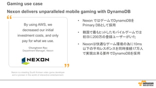 Gaming use case
Nexon delivers unparalleled mobile gaming with DynamoDB
Nexon is a leading South Korean video game developer
and a pioneer in the world of interactive entertainment.
By using AWS, we
decreased our initial
investment costs, and only
pay for what we use.
Chunghoon Ryu
Department Manager, Nexon
”
“ • Nexon ではゲームでDynamoDBを
Primary DBとして採用
• 韓国で最もヒットしたモバイルゲームでは
初日に200万の登録ユーザーがいた
• Nexonは快適なゲーム環境の為に10ms
以下の平均レスポンスを同時接続17万人
で実現出来る要件でDynamoDBを採用
 