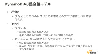 DynamoDBの整合性モデル
• Write
• 少なくとも２つのレプリカでの書き込み完了了が確認とれた時点
でAck
• Read
• デフォルト
• 結果整合性のある読み込み
• 最新の書き込み結果が反映されない可能性がある
• Consistent  Readオプションを付けたリクエスト
• 強い整合性のある読み込み
• Readリクエストを受け取る前までのWriteがすべて反映されたレス
ポンスを保証
 