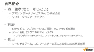 自己紹介
• 森 祐孝(もり ゆうこう)
– アマゾン データサービスジャパン株式会社
– ソリューションアーキテクト
• 経歴
– Sierなどで、アプリケーション開発、PL、PMなどを担当
– ゲーム会社（テクニカルディレクタ）
• ブラウザソーシャルゲーム、スマートフォン向けソーシャルゲーム
• 担当
– ソーシャルゲーム、コンソールゲーム系のお客様のAWS構築⽀支援
 