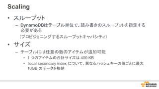 Scaling
• スループット
– DynamoDBはテーブル単位で、読み書きのスループットを指定する
必要がある
（プロビジョニングするスループットキャパシティ）
• サイズ
– テーブルには任意の数のアイテムが追加可能
• 1  つのアイテムの合計サイズは 400  KB  
• local  secondary  index  について、異なるハッシュキーの値ごとに最大
10GB  のデータを格納
 