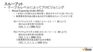 スループット
• テーブルレベルによってプロビジョニング
– Read  Capacity  Units  (RCU)
• 1  秒あたりの読み込み項目数 x  項目のサイズ (4  KB  ブロック)
• 結果整合性のある読み込みをする場合はスループットが 2  倍
例1）アイテムサイズ：1.2KB(1.2/  4  =  0.3  ⇒ 1    繰り上げ)
読み込み項目数1000回/秒
1000 × 1 =  1000 RCU
例2）アイテムサイズ:4.5KB  (4.5  /  4≒1.1  ⇒ 2 繰り上げ)  
読み込み項目数1000回/秒
1000 × 2  =    2000 RCU
※結果整合性のある読み込みの場合
1000  × 2  × ½ =  1000 RCU
 