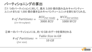 パーティショニングの算出
#	
   𝑜 𝑓	
   𝑃 𝑎𝑟𝑡𝑖𝑡𝑖𝑜𝑛𝑠
(𝑓𝑜𝑟	
   𝑡ℎ𝑟𝑜𝑢𝑔ℎ𝑝𝑢𝑡)
=	
  	
  	
  
𝑅𝐶𝑈678	
  89:;<
3000	
   𝑅 𝐶𝑈
	
  +	
  
𝑊𝐶𝑈678	
  A8BC9<
1000	
   𝑊 𝐶𝑈
①1  つのパーティションに対して、最大 3,000  個の読み込みキャパシティー
ユニットまたは 1,000  個の書き込みキャパシティーユニットを割り当てられる。
②単一のパーティションには、約 10  GB  のデータを保持される
#	
   𝑜 𝑓	
   𝑃 𝑎𝑟𝑡𝑖𝑡𝑖𝑜𝑛𝑠	
   =	
  
𝑇𝑎𝑏𝑙𝑒	
   𝑆 𝑖𝑧𝑒	
  𝑖 𝑛	
   𝐺 𝐵
10	
   𝐺 𝐵(𝑓𝑜𝑟	
   𝑠𝑖𝑧𝑒)
 