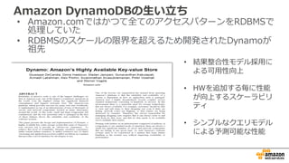 Amazon  DynamoDBの⽣生い⽴立立ち
• Amazon.comではかつて全てのアクセスパターンをRDBMSで
処理理していた
• RDBMSのスケールの限界を超えるため開発されたDynamoが
祖先
• 結果整合性モデル採⽤用に
よる可⽤用性向上
• HWを追加する毎に性能
が向上するスケーラビリ
ティ
• シンプルなクエリモデル
による予測可能な性能
 