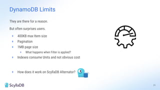 They are there for a reason.
But often surprises users.
+ 400KB max Item size
+ Pagination
+ 1MB page size
+ What happens when Filter is applied?
+ Indexes consume Units and not obvious cost
+ How does it work on ScyllaDB Alternator?
21
DynamoDB Limits
 