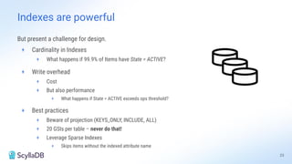 But present a challenge for design.
+ Cardinality in Indexes
+ What happens if 99.9% of Items have State = ACTIVE?
+ Write overhead
+ Cost
+ But also performance
+ What happens if State = ACTIVE exceeds ops threshold?
+ Best practices
+ Beware of projection (KEYS_ONLY, INCLUDE, ALL)
+ 20 GSIs per table – never do that!
+ Leverage Sparse Indexes
+ Skips items without the indexed attribute name
23
Indexes are powerful
 