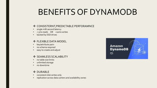 BENEFITS OF DYNAMODB
 CONSISTERNT,PREDICTABLE PERFORAMNCE
• single milli second latency
• < 5ms reads OR <10ms writes
• backed by SSD drives
 FLEXIBLE DATA MODEL
• key/attribute pairs
• no schema required
• easy to create and adjust
 SEAMLESS SCALABILITY
• no table size limits
• unlimited storage
• no downtime
 DURABLE
• consistent disk writes only
• replication across data canters and availability zones
 