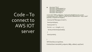 Code –To
connect to
AWS IOT
server
■ #include "FS.h"
#include <ESP8266WiFi.h>
#include <PubSubClient.h
#include <NTPClient.h>
#include <WiFiUdp.h>
const char* AWS_endpoint = "a3hu9vk57nb9k8-ats.iot.us-east-
1.amazonaws.com"; //MQTT broker ipvoid callback(char* topic, byte*
payload, unsigned int length) {
Serial.print("Message arrived [");
Serial.print(topic);
Serial.print("] ");
for (int i = 0; i < length; i++) {
Serial.print((char)payload[i]);
}
Serial.println();
}
WiFiClientSecure espClient;
PubSubClient client(AWS_endpoint, 8883, callback, espClient)
 
