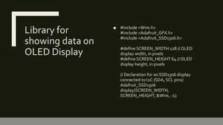 Library for
showing data on
OLED Display
■ #include <Wire.h>
#include <Adafruit_GFX.h>
#include <Adafruit_SSD1306.h>
#define SCREEN_WIDTH 128 // OLED
display width, in pixels
#define SCREEN_HEIGHT 64 // OLED
display height, in pixels
// Declaration for an SSD1306 display
connected to I2C (SDA, SCL pins)
Adafruit_SSD1306
display(SCREEN_WIDTH,
SCREEN_HEIGHT, &Wire, -1);
 