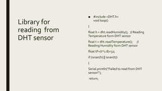 Library for
reading from
DHT sensor
■ #include <DHT.h>
void loop()
{
float h = dht.readHumidity(); // Reading
Temperature form DHT sensor
float t = dht.readTemperature(); //
Reading Humidity form DHT sensor
float tF=(t*1.8)+32;
if (isnan(h) || isnan(t))
{
Serial.println("Failed to read from DHT
sensor!");
return;
 