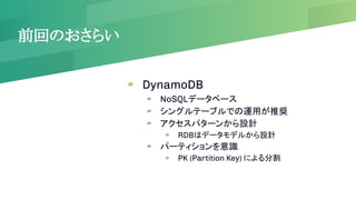 前回のおさらい
▰ DynamoDB
▰ NoSQLデータベース
▰ シングルテーブルでの運用が推奨
▰ アクセスパターンから設計
▰ RDBはデータモデルから設計
▰ パーティションを意識
▰ PK (Partition Key) による分割
 