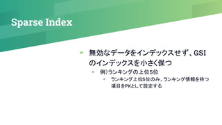 Sparse Index
▰ 無効なデータをインデックスせず、GSI
のインデックスを小さく保つ
▰ 例）ランキングの上位5位
▰ ランキング上位5位のみ、ランキング情報を持つ
項目をPKとして設定する
 
