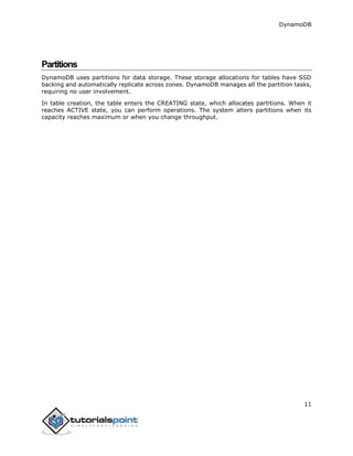 DynamoDB
11
Partitions
DynamoDB uses partitions for data storage. These storage allocations for tables have SSD
backing and automatically replicate across zones. DynamoDB manages all the partition tasks,
requiring no user involvement.
In table creation, the table enters the CREATING state, which allocates partitions. When it
reaches ACTIVE state, you can perform operations. The system alters partitions when its
capacity reaches maximum or when you change throughput.
 