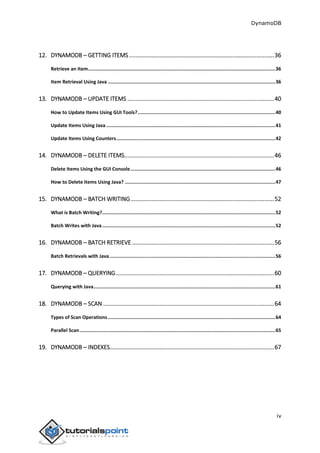 DynamoDB
iv
12. DYNAMODB – GETTING ITEMS..........................................................................................36
Retrieve an Item....................................................................................................................................36
Item Retrieval Using Java ......................................................................................................................36
13. DYNAMODB – UPDATE ITEMS ...........................................................................................40
How to Update Items Using GUI Tools?.................................................................................................40
Update Items Using Java .......................................................................................................................41
Update Items Using Counters................................................................................................................42
14. DYNAMODB – DELETE ITEMS.............................................................................................46
Delete Items Using the GUI Console......................................................................................................46
How to Delete Items Using Java? ..........................................................................................................47
15. DYNAMODB – BATCH WRITING.........................................................................................52
What is Batch Writing?..........................................................................................................................52
Batch Writes with Java..........................................................................................................................52
16. DYNAMODB – BATCH RETRIEVE ........................................................................................56
Batch Retrievals with Java.....................................................................................................................56
17. DYNAMODB – QUERYING..................................................................................................60
Querying with Java................................................................................................................................61
18. DYNAMODB – SCAN ..........................................................................................................64
Types of Scan Operations......................................................................................................................64
Parallel Scan..........................................................................................................................................65
19. DYNAMODB – INDEXES......................................................................................................67
 