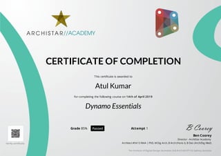 CERTIFICATE OF COMPLETION
This certificate is awarded to
Atul Kumar
for completing the following course on 14th of April 2019
Dynamo Essentials
Grade 85% Passed Attempt 1
Verify certificate.
Ben Coorey
Director - ArchiStar Academy
Architect #9413 RAIA | PhD, M Dig Arch, B Arch (Hons I), B Des (Arch/Dig Med)
The Institute of Dig ital Desig n Australian (A.B.N 62143137115) Sydney, Australia
 