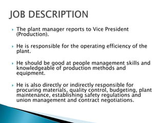    The plant manager reports to Vice President
    (Production).

   He is responsible for the operating efficiency of the
    plant.

   He should be good at people management skills and
    knowledgeable of production methods and
    equipment.

   He is also directly or indirectly responsible for
    procuring materials, quality control, budgeting, plant
    maintenance, establishing safety regulations and
    union management and contract negotiations.
 