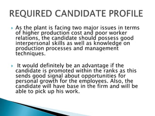    As the plant is facing two major issues in terms
    of higher production cost and poor worker
    relations, the candidate should possess good
    interpersonal skills as well as knowledge on
    production processes and management
    techniques.

    It would definitely be an advantage if the
    candidate is promoted within the ranks as this
    sends good signal about opportunities for
    personal growth for the employees. Also, the
    candidate will have base in the firm and will be
    able to pick up his work.
 