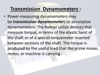 Transmission Dynamometers :
• Power-measuring dynamometers may
be transmission dynamometers or absorption
dynamometers. The former utilize devices that
measure torque, in terms of the elastic twist of
the shaft or of a special torquemeter inserted
between sections of the shaft. The torque is
produced by the useful load that the prime mover,
motor, or machine is carrying.
 