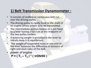 1) Belt Transmission Dynamometer :
• It consists of endless or continuous belt run
over the driving pulley.
• The driving pulley is rigidly fixed to the shaft of
an engine whose power is to be transmitted.
• The intermediate pulleys rotates on a pin fixed
to a lever having a fulcrum at the midpoint of
the two pulley centers.
• A balancing weight is provided in the lever to
initially keep it in equilibrium.
• The weight of suspended mass at one end of
the lever balances the difference in tensions of
tight and slack sides of the belt.
• power of engine
P = ( T1 – T2 ) * ( πDN/60 )
 