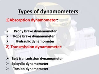 Types of dynamometers:
1)Absorption dynamometer:
 Prony brake dynamometer
 Rope brake dynamometer
 Hydraulic dynamometer
2) Transmission dynamometer:
 Belt transmission dynamometer
 Epicyclic dynamometer
 Torsion dynamometer
 