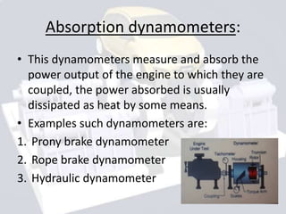 Absorption dynamometers:
• This dynamometers measure and absorb the
power output of the engine to which they are
coupled, the power absorbed is usually
dissipated as heat by some means.
• Examples such dynamometers are:
1. Prony brake dynamometer
2. Rope brake dynamometer
3. Hydraulic dynamometer
 