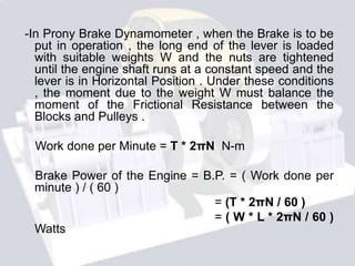 -In Prony Brake Dynamometer , when the Brake is to be
put in operation , the long end of the lever is loaded
with suitable weights W and the nuts are tightened
until the engine shaft runs at a constant speed and the
lever is in Horizontal Position . Under these conditions
, the moment due to the weight W must balance the
moment of the Frictional Resistance between the
Blocks and Pulleys .
Work done per Minute = T * 2πN N-m
Brake Power of the Engine = B.P. = ( Work done per
minute ) / ( 60 )
= (T * 2πN / 60 )
= ( W * L * 2πN / 60 )
Watts
 