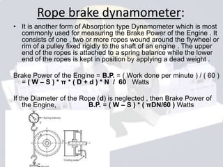 Rope brake dynamometer:
• It is another form of Absorption type Dynamometer which is most
commonly used for measuring the Brake Power of the Engine . It
consists of one , two or more ropes wound around the flywheel or
rim of a pulley fixed rigidly to the shaft of an engine . The upper
end of the ropes is attached to a spring balance while the lower
end of the ropes is kept in position by applying a dead weight .
Brake Power of the Engine = B.P. = ( Work done per minute ) / ( 60 )
= ( W – S ) * π * ( D + d ) * N / 60 Watts
If the Diameter of the Rope (d) is neglected , then Brake Power of
the Engine, B.P. = ( W – S ) * ( πDN/60 ) Watts
 