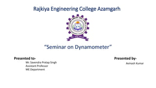 Rajkiya Engineering College Azamgarh
“Seminar on Dynamometer”
Presented to-
Mr. Savendra Pratap Singh
Assistant Professor
ME Department
Presented by-
Avinash Kumar
 