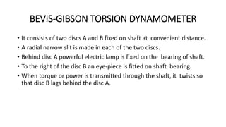 BEVIS-GIBSON TORSION DYNAMOMETER
• It consists of two discs A and B fixed on shaft at convenient distance.
• A radial narrow slit is made in each of the two discs.
• Behind disc A powerful electric lamp is fixed on the bearing of shaft.
• To the right of the disc B an eye-piece is fitted on shaft bearing.
• When torque or power is transmitted through the shaft, it twists so
that disc B lags behind the disc A.
 